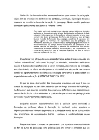 24



      No âmbito da discussão sobre as novas diretrizes para o curso de pedagogia,
vozes têm se levantado no sentido de se contestar, sobretudo, o principio de que a
docência se constitui a base da formação do pedagogo. Neste sentido, podemos
destacar o pensamento de Libâneo e Pimenta (1999):

                     Com efeito, o princípio que se tornou o lema e o apelo político da Anfope é
                     conhecido: a docência constitui a base da identidade profissional de todo
                     educador, todos os cursos de formação do educador deverão ter uma base
                     comum: são todos professores. Conforme já afirmamos, esse princípio
                     levou à redução da formação do pedagogo à docência, à supressão em
                     alguns lugares da formação de especialistas (ou do pedagogo não
                     diretamente docente), ao esvaziamento da teoria pedagógica em virtude da
                     descaracterização do campo teórico-investigativo da pedagogia e das
                     demais ciências da educação, à retirada da universidade dos estudos
                     sistemáticos do campo científico da educação e, em conseqüência, da
                     formação do pedagogo para a pesquisa específica na área e para o
                     exercício profissional. (p. 249).



      Os autores vêm afirmando que a proposta trazida pelas diretrizes reincide em
“velhas problemáticas”, tais como "inchaço" do currículo, pretensões ambiciosas
quanto à diversidade de profissionais a serem formados, aligeiramento da formação,
empobrecimento na oferta de disciplinas e impossibilidade de se dar ao curso o
caráter de aprofundamento da ciência da educação para formar o pesquisador e o
especialista em educação. (LIBÂNEO E PIMENTA, 1999).


      O que se pode depreender das discussões levantadas até aqui é que os
cursos de pedagogia no país vêm passando por um longo processo de indefinição.
Ao tempo em que algumas correntes de pensamento defendem a sua especificidade
dentro da docência, outras defendem a posição de que o curso de pedagogia não
deveria se resumir somente à licenciatura.


      Enquanto existem posicionamentos que o colocam como destinado à
formação do professor aliada à formação do bacharel, outros apontam a
impossibilidade de se formar o especialista e o professor dentro de um currículo que
não preencheria as necessidades teórico - práticas e epistemológicas dessa
formação.


      Enquanto existem correntes de pensamento que apontam a necessidade de
se ter no curso de pedagogia uma preocupação em formar o professor que ao
 