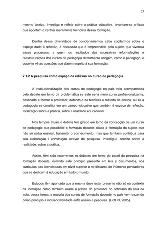 25



mesmo teoriza, investiga e reflete sobre a prática educativa, levantam-se críticas
que apontam o caráter meramente tecnicista dessa formação.


      Dentro dessa diversidade de posicionamentos cabe cogitarmos sobre o
espaço dado à reflexão, à discussão que é empreendida pelo sujeito que vivencia
esses processos, a quem os resultados das sucessivas reformulações e
reestruturações dos cursos de pedagogia diretamente atingem, como o pedagogo, o
docente vê as questões que dizem respeito à sua formação.


2.1.2 A pesquisa como espaço de reflexão no curso de pedagogia


      A institucionalização dos cursos de pedagogia no país veio acompanhada
pelo debate em torno da problemática se este seria mero curso profissionalizante,
destinado a formar o professor, dotando-o de técnicas e método de ensino, ou se a
pedagogia se constitui em um campo educativo que também é espaço de reflexão,
teorização sobre a prática, sobre a realidade educacional.


      Nos tempos atuais o debate tem girado em torno da concepção de um curso
de pedagogia que possibilite a formação docente aliada à formação do sujeito que
não só saiba ensinar, transmitir o conhecimento, mas que também contribua para
sua elaboração / construção através da pesquisa, investigue, teorize sobre a
realidade, sobre a prática.


      Assim, têm sido recorrentes os debates em torno do papel da pesquisa na
formação docente, estando este princípio presente em leis e documentos, nos
currículos das licenciaturas em nível superior e no discurso de inúmeros pensadores
que se dedicam à educação em todo o mundo.


      Estudos têm apontado que a mesma deve estar presente não só no contexto
da formação como também aliada à prática do professor no cotidiano da sala de
aula, dessa forma, a maioria dos cursos de formação docente no país vem trazendo
como princípio a indissociabilidade entre ensino e pesquisa. (GOHN, 2005).
 