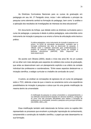 26



       As Diretrizes Curriculares Nacionais para os cursos de graduação em
pedagogia em seu Art. 3º Parágrafo único, inciso I vêm ratificando o principio da
pesquisa como elemento central na formação do pedagogo, bem como “a análise e
a aplicação dos resultados de investigações de interesse da área educacional’”.


       Em documento da Anfope, que debate sobre as diretrizes curriculares para o
curso de pedagogia, a pesquisa é aliada à prática pedagógica, esta entendida como
instrumento de iniciação à pesquisa e ao ensino e forma de articulação entre teoria e
prática.
                      A prática pedagógica, como instrumento de iniciação à pesquisa e ao
                      ensino, na forma de articulação teoria-prática, considera que a
                      formação profissional não deve se desvincular da pesquisa. A
                      reflexão sobre a realidade observada gera problematizações e
                      projetos de pesquisa entendidos como formas de iniciação à
                      pesquisa    educacional.    (ANFOPE,     2005.    Disponível    em
                      www.anped.org.br)


       De acordo com Oliveira (2003), desde o início dos anos 90, há um cuidado
em se olhar com mais atenção para aspectos do cotidiano dos cursos de graduação,
que antes se desenvolviam sem um planejamento explícito e ao critério da vontade
individual dos professores e coordenadores. “Entre esses aspectos destacam-se: a
iniciação científica, o estágio curricular e o trabalho de conclusão de curso”.



       A autora, ao analisar as concepções de egressos de um curso de pedagogia
sobre o TCC, defende a tese de que o mesmo se caracteriza como uma experiência
possibilitadora de iniciação à pesquisa e coloca que há uma grande mistificação da
mesma dentro da universidade:


                      A mistificação da pesquisa no campo universitário e, conseqüentemente, a
                      sua definição exclusivamente baseada em cânones científicos, configuram-
                      se como uma das principais dificuldades para realizar a formação de
                      professores na universidade, tomando a pesquisa como princípio formativo.
                      (OLIVEIRA, 2003, p.40).



       Essa mistificação também está relacionada às formas como os sujeitos têm
representado os processos que envolvem a produção/ reprodução do conhecimento,
compreendido a construção do trabalho científico, o papel que este desempenha na
sua formação.
 