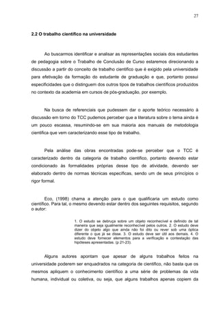 27



2.2 O trabalho científico na universidade



       Ao buscarmos identificar e analisar as representações sociais dos estudantes
de pedagogia sobre o Trabalho de Conclusão de Curso estaremos direcionando a
discussão a partir do conceito de trabalho cientifico que é exigido pela universidade
para efetivação da formação do estudante de graduação e que, portanto possui
especificidades que o distinguem dos outros tipos de trabalhos científicos produzidos
no contexto da academia em cursos de pós-graduação, por exemplo.



       Na busca de referenciais que pudessem dar o aporte teórico necessário à
discussão em torno do TCC pudemos perceber que a literatura sobre o tema ainda é
um pouco escassa, resumindo-se em sua maioria aos manuais de metodologia
cientifica que vem caracterizando esse tipo de trabalho.



       Pela análise das obras encontradas pode-se perceber que o TCC é
caracterizado dentro da categoria de trabalho cientifico, portanto devendo estar
condicionado às formalidades próprias desse tipo de atividade, devendo ser
elaborado dentro de normas técnicas específicas, sendo um de seus princípios o
rigor formal.



        Eco, (1998) chama a atenção para o que qualificaria um estudo como
científico. Para tal, o mesmo devendo estar dentro dos seguintes requisitos, segundo
o autor:

                      1. O estudo se debruça sobre um objeto reconhecível e definido de tal
                      maneira que seja igualmente reconhecível pelos outros. 2. O estudo deve
                      dizer do objeto algo que ainda não foi dito ou rever sob uma óptica
                      diferente o que já se disse. 3. O estudo deve ser útil aos demais. 4. O
                      estudo deve fornecer elementos para a verificação e contestação das
                      hipóteses apresentadas. (p 21-23).


       Alguns autores apontam que apesar de alguns trabalhos feitos na
universidade poderem ser enquadrados na categoria de cientifico, não basta que os
mesmos apliquem o conhecimento científico a uma série de problemas da vida
humana, individual ou coletiva, ou seja, que alguns trabalhos apenas copiem da
 