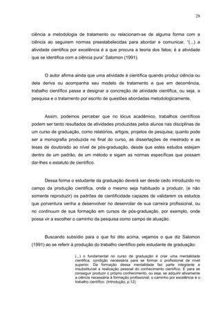 28



ciência a metodologia de tratamento ou relacionam-se de alguma forma com a
ciência ao seguirem normas preestabelecidas para abordar e comunicar. “(...) a
atividade cientifica por excelência é a que procura a teoria dos fatos; é a atividade
que se identifica com a ciência pura” Salomon (1991).



       O autor afirma ainda que uma atividade é científica quando produz ciência ou
dela deriva ou acompanha seu modelo de tratamento e que em decorrência,
trabalho científico passa a designar a concreção de atividade cientifica, ou seja, a
pesquisa e o tratamento por escrito de questões abordadas metodologicamente.



       Assim, podemos perceber que no lócus acadêmico, trabalhos científicos
podem ser tanto resultados de atividades produzidas pelos alunos nas disciplinas de
um curso de graduação, como relatórios, artigos, projetos de pesquisa; quanto pode
ser a monografia produzida no final do curso, as dissertações de mestrado e as
teses de doutorado ao nível de pós-graduação, desde que estes estudos estejam
dentro de um padrão, de um método e sigam as normas específicas que possam
dar-lhes o estatuto de científico.



       Dessa forma o estudante da graduação deverá ser desde cedo introduzido no
campo da produção cientifica, onde o mesmo seja habituado a produzir, (e não
somente reproduzir) os padrões de cientificidade capazes de validarem os estudos
que porventura venha a desenvolver no desenrolar de sua carreira profissional, ou
no continuum de sua formação em cursos de pós-graduação, por exemplo, onde
possa vir a escolher o caminho da pesquisa como campo de atuação.



       Buscando subsídio para o que foi dito acima, vejamos o que diz Salomon
(1991) ao se referir à produção do trabalho científico pelo estudante de graduação:

                       (...) o fundamental no curso de graduação é criar uma mentalidade
                       cientifica, condição necessária para se formar o profissional de nível
                       superior. Da formação dessa mentalidade faz parte integrante e
                       insubstituível a realização pessoal do conhecimento científico. E para se
                       conseguir produzir o próprio conhecimento, ou seja, se adquirir ativamente
                       a ciência necessária à formação profissional, o caminho por excelência é o
                       trabalho científico. (Introdução, p.12).
 