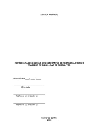 MONICA ANDRADE




 REPRESENTAÇÕES SOCIAIS DOS ESTUDANTES DE PEDAGOGIA SOBRE O
           TRABALHO DE CONCLUSÃO DE CURSO - TCC




Aprovada em ____/ ____/ _____


_____________________________
       Orientador


______________________________
  Professor (a) avaliador (a)


______________________________
  Professor (a) avaliador (a)




                                Senhor do Bonfim
                                     2008
 