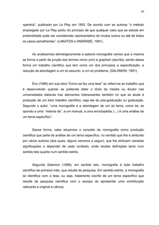 30



operária”, publicado por Le Play em 1855. De acordo com as autoras “o método
empregado por Le Play partiu do princípio de que qualquer caso que se estude em
profundidade pode ser considerado representativo de muitos outros ou até de todos
os casos semelhantes”. (LAKATOS e ANDRADE, 1991).



       Ao analisarmos etimologicamente a palavra monografia vemos que a mesma
se forma a partir da junção dos termos mono (um) e graphein (escrita), sendo dessa
forma um trabalho cientifico que tem como um dos princípios a especificação, a
redução da abordagem a um só assunto, a um só problema. (SALOMON, 1991).



       Eco (1998) em sua obra “Como se faz uma tese” ao referir-se ao trabalho que
é desenvolvido quando se pretende obter o título de mestre ou doutor nas
universidades italianas traz elementos interessantes também no que se alude à
produção de um bom trabalho científico, seja ele de pós-graduação ou graduação.
Segundo o autor, “uma monografia é a abordagem de um só tema, como tal, se
opondo a uma ‘ historia de”, a um manual, a uma enciclopédia, (...) é uma análise de
um tema específico”.



       Dessa forma, cabe situarmos o conceito de monografia como produção
cientifica que parte da análise de um tema específico, no sentido que lhe é atribuído
por vários autores (dos quais, alguns veremos a seguir), que lhe atribuem variadas
significações a depender de cada contexto, onde recebe definições tanto num
sentido lato quanto num sentido estrito.



       Segundo Salomon (1999), em sentido lato, monografia é todo trabalho
científico de primeira mão, que resulte de pesquisa. Em sentido estrito, a monografia
se identifica com a tese, ou seja, tratamento escrito de um tema específico que
resulte de pesquisa científica com o escopo de apresentar uma contribuição
relevante e original à ciência.
 