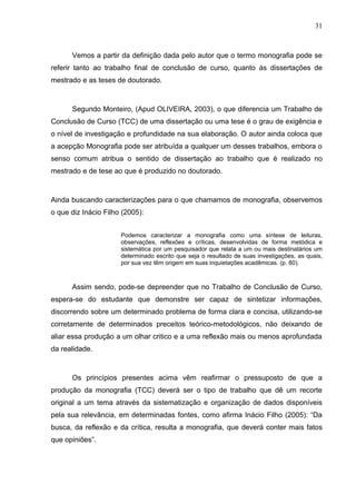 31



      Vemos a partir da definição dada pelo autor que o termo monografia pode se
referir tanto ao trabalho final de conclusão de curso, quanto às dissertações de
mestrado e as teses de doutorado.



      Segundo Monteiro, (Apud OLIVEIRA, 2003), o que diferencia um Trabalho de
Conclusão de Curso (TCC) de uma dissertação ou uma tese é o grau de exigência e
o nível de investigação e profundidade na sua elaboração. O autor ainda coloca que
a acepção Monografia pode ser atribuída a qualquer um desses trabalhos, embora o
senso comum atribua o sentido de dissertação ao trabalho que é realizado no
mestrado e de tese ao que é produzido no doutorado.



Ainda buscando caracterizações para o que chamamos de monografia, observemos
o que diz Inácio Filho (2005):


                      Podemos caracterizar a monografia como uma síntese de leituras,
                      observações, reflexões e críticas, desenvolvidas de forma metódica e
                      sistemática por um pesquisador que relata a um ou mais destinatários um
                      determinado escrito que seja o resultado de suas investigações, as quais,
                      por sua vez têm origem em suas inquietações acadêmicas. (p. 80).



      Assim sendo, pode-se depreender que no Trabalho de Conclusão de Curso,
espera-se do estudante que demonstre ser capaz de sintetizar informações,
discorrendo sobre um determinado problema de forma clara e concisa, utilizando-se
corretamente de determinados preceitos teórico-metodológicos, não deixando de
aliar essa produção a um olhar critico e a uma reflexão mais ou menos aprofundada
da realidade.



      Os princípios presentes acima vêm reafirmar o pressuposto de que a
produção da monografia (TCC) deverá ser o tipo de trabalho que dê um recorte
original a um tema através da sistematização e organização de dados disponíveis
pela sua relevância, em determinadas fontes, como afirma Inácio Filho (2005): “Da
busca, da reflexão e da crítica, resulta a monografia, que deverá conter mais fatos
que opiniões”.
 