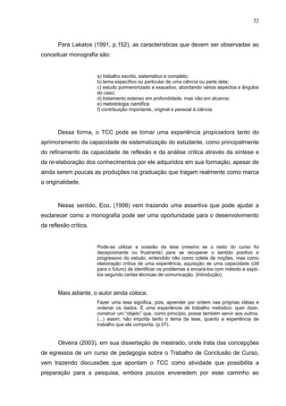 32



       Para Lakatos (1991, p.152), as características que devem ser observadas ao
conceituar monografia são:


                       a) trabalho escrito, sistemático e completo;
                       b) tema específico ou particular de uma ciência ou parte dela;
                       c) estudo pormenorizado e exaustivo, abordando vários aspectos e ângulos
                       do caso;
                       d) tratamento extenso em profundidade, mas não em alcance;
                       e) metodologia científica
                       f) contribuição importante, original e pessoal à ciência.



       Dessa forma, o TCC pode se tornar uma experiência propiciadora tanto do
aprimoramento da capacidade de sistematização do estudante, como principalmente
do refinamento da capacidade de reflexão e da análise crítica através da síntese e
da re-elaboração dos conhecimentos por ele adquiridos em sua formação, apesar de
ainda serem poucas as produções na graduação que tragam realmente como marca
a originalidade.



       Nesse sentido, Eco, (1998) vem trazendo uma assertiva que pode ajudar a
esclarecer como a monografia pode ser uma oportunidade para o desenvolvimento
da reflexão crítica.


                       Pode-se utilizar a ocasião da tese (mesmo se o resto do curso foi
                       decepcionante ou frustrante) para se recuperar o sentido positivo e
                       progressivo do estudo, entendido não como coleta de noções, mas como
                       elaboração crítica de uma experiência, aquisição de uma capacidade (útil
                       para o futuro) de identificar os problemas e encará-los com método e expô-
                       los segundo certas técnicas de comunicação. (Introdução).


       Mais adiante, o autor ainda coloca:
                       Fazer uma tese significa, pois, aprender por ordem nas próprias idéias e
                       ordenar os dados. É uma experiência de trabalho metódico: quer dizer,
                       construir um “objeto” que, como princípio, possa também servir aos outros.
                       (...) assim, não importa tanto o tema da tese, quanto a experiência de
                       trabalho que ela comporta. (p.07).


       Oliveira (2003), em sua dissertação de mestrado, onde trata das concepções
de egressos de um curso de pedagogia sobre o Trabalho de Conclusão de Curso,
vem trazendo discussões que apontam o TCC como atividade que possibilita a
preparação para a pesquisa, embora poucos enveredem por esse caminho ao
 
