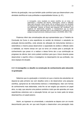 33



término da graduação, mas que também pode contribuir para que desenvolvam uma
atividade científica em suas profissões e especialidades futuras. (p. 61).


                      A monografia, como resultado do estudo científico de um tema, vai
                      sistematizar o resultado das leituras, observações, críticas e reflexões
                      feitas pelo educando. Assim sendo, ela se configura como uma atividade
                      de pesquisa científica, em função dos recursos metodológicos que exige na
                      sua elaboração. Quando os temas para pesquisa não constituem uma
                      exigência de determinada disciplina, é recomendável que os temas
                      selecionados sejam relevantes para a vida acadêmica e condizente com o
                      estágio de desenvolvimento intelectual do aluno. (OLIVEIRA, 2003, P.59).



      Podemos inferir das conceituações até aqui apresentadas que o Trabalho de
Conclusão de Curso é uma experiência no sentido de introduzir o estudante na
produção técnico-científica, onde através da utilização de instrumentos teóricos e
sistemáticos o mesmo possa desenvolver a capacidade de análise e reflexão sobre
a realidade, ao mesmo tempo em que se torna um ensaio para a produção de
conhecimento que possa vir a realizar e dessa forma dar a sua contribuição ao
progresso da ciência, bem como poderá contribuir para que o futuro docente possa
desenvolver o espírito crítico e investigativo no desempenho de sua profissão, nos
seus espaços de atuação.




2.3.1 A monografia e o desafio na construção do conhecimento pelo educando
na graduação



      Sabemos que é a graduação o momento em que a maioria dos estudantes vai
deparar-se pela primeira vez com desafios como o de desenvolver uma pesquisa
científica, apropriar-se de instrumentos teóricos e metodológicos, lidar com formas
de conhecimento mais elaboradas, onde lhe vai ser exigido que assuma um papel
ativo, ou seja, que assuma uma postura contrária a tudo que ele aprendeu em suas
experiências anteriores com a educação formal, em que na maior parte do tempo
desempenhou um papel passivo.



      Assim, ao ingressar na universidade, o estudante se depara com um mundo
desconhecido para ele, em que será forçado a desenvolver uma percepção mais
 