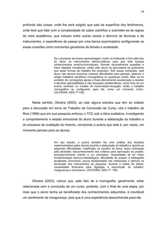 34



profunda das coisas, onde lhe será exigido que saia da superfície dos fenômenos,
onde terá que lidar com a complexidade do saber científico e submeter-se às regras
do meio acadêmico, que incluem entre outras coisas o domínio de técnicas e de
instrumentos, e experiência de passar por uma banca examinadora configurando se
essas ocasiões como momentos geradores de tensão e ansiedade.


                     Se o processo de ensino-aprendizagem vivido na instituição e fora dela deu
                     ao aluno os instrumentos teórico-práticos para que este busque
                     conhecimentos empírico/conceituais, formule racionalmente questões e
                     trace relações inovadoras, então este aluno se aproveitará da autonomia
                     que estas formas de trabalho lhe propiciam. Sob essas condições, este
                     aluno não deverá encontrar maiores dificuldades para planejar, elaborar e
                     redigir trabalhos científicos monográficos ou quaisquer outros. Mas, se for
                     portador de concepções gerais e fixas eternamente acostumado a receber
                     e devolver generalidades e não situações problemáticas, como fruto de um
                     ensino centrado no modelo de transmissão-recepção, então o trabalho
                     monográfico se configurará, para ele, como um momento crítico.
                     (OLIVEIRA, 2003, P.136).


      Neste sentido, Oliveira (2003), ao citar alguns estudos que tem se voltado
para a discussão em torno do Trabalho de Conclusão de Curso, cita o trabalho de
Rios (1999) que em sua pesquisa enfocou o TCC sob a ótica avaliativa, investigando
o comportamento e estado emocional do aluno durante a elaboração do trabalho e
do processo de avaliação do mesmo, concluindo a autora que este é, por vezes, um
momento penoso para os alunos.


                     Em seu estudo, a autora também fez uma análise dos desafios
                     experimentados pelos alunos durante a elaboração do trabalho e aponta as
                     seguintes dificuldades: indefinição na escolha do tema; baixa motivação
                     pela atividade; desconhecimento dos critérios para aprovação do projeto;
                     acompanhamento restrito a um orientador; necessidade de ter maior
                     fundamentação teórico-metodológica; dificuldade de acesso à bibliografia
                     atualizada; burocracia, pouca receptividade nas instituições e demora na
                     devolução dos instrumentos de pesquisa, durante a coleta de dados;
                     necessidade financeira para digitação e reprodução do trabalho;
                     insegurança e nervosismo. (OLIVEIRA, 2003, P. 139).



      Oliveira (2003), coloca que, pelo fato de a monografia, geralmente, estar
relacionada com a conclusão de um curso, portanto, com o final de uma etapa, por
mais que o aluno tenha se beneficiado dos conhecimentos adquiridos, é inevitável
um sentimento de insegurança, pois que é uma experiência desconhecida para ele.
 