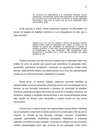 35


                     Os momentos de independência e a conseqüente            liberdade causam
                     insegurança, principalmente porque estão associados    à responsabilidade
                     por um futuro que no momento não é conhecido ou        apenas vagamente
                     vislumbrado e pelo qual se espera que as novas          habilidades sejam
                     demonstradas. (p.90)



       Ainda segundo a autora, muitos professores localizam as dificuldades dos
alunos na redação de trabalhos científicos na sua inexperiência em lidar com a
forma científica.


                     Imaginam que um curso de métodos e técnicas de pesquisa científica
                     poderia resolver todas as dificuldades que surgem. É preciso sair do
                     imediato na análise das dificuldades de planejamento e redação de
                     trabalhos científicos, ir mais fundo, esmiuçar essas dificuldades, explorar
                     as possibilidades que elas apresentam. Elas simplesmente estão
                     expressando a dificuldade que o aluno tem de participar da criação
                     científica. (p. 40)



       Podemos perceber que são poucos os estudos que se debruçam sobre uma
análise de como os sujeitos que passam pela experiência da graduação vêem,
apreendem, reproduzem re-elaboram, incorporam as experiências vividas nesse
período, especialmente estudos que desenvolvidos sob o foco das representações
sociais que os mesmos constroem, estabelecem a respeito.



       Dessa forma, no presente trabalho, estaremos buscando identificar as
representações sociais de estudantes concluintes de um curso de pedagogia que no
decorrer de sua formação vivenciaram o processo de construção de trabalhos
científicos, passando por alguns elementos que envolvem a iniciação à pesquisa, em
disciplinas, estágios e atividades extracurriculares e que conseqüentemente lidarão
pelo desafio de produzir uma monografia e expô-la diante de uma banca
examinadora.


       Cremos que um estudo focado nas representações sociais desses indivíduos
faz-se necessário e importante à medida que leva em consideração o fato de que os
mesmos, no contexto de sua formação, interagem vivenciam, compartilham
situações, aprendizados, sentimentos, percepções, estereótipos e, sobretudo
elaboram uma forma de saber particular, construído no cotidiano em que constroem
também representações sobre esse momento da sua graduação, onde entram
 