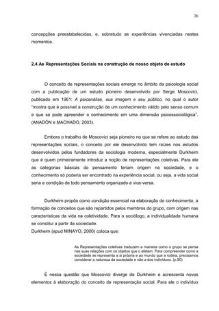 36



concepções preestabelecidas, e, sobretudo as experiências vivenciadas nestes
momentos.




2.4 As Representações Sociais na construção de nosso objeto de estudo



      O conceito de representações sociais emerge no âmbito da psicologia social
com a publicação de um estudo pioneiro desenvolvido por Serge Moscovici,
publicado em 1961: A psicanálise, sua imagem e seu público, no qual o autor
“mostra que é possível a construção de um conhecimento válido pelo senso comum
e que se pode apreender o conhecimento em uma dimensão psicossociológica”.
(ANADÓN e MACHADO, 2003).


      Embora o trabalho de Moscovici seja pioneiro no que se refere ao estudo das
representações sociais, o conceito por ele desenvolvido tem raízes nos estudos
desenvolvidos pelos fundadores da sociologia moderna, especialmente Durkheim
que é quem primeiramente introduz a noção de representações coletivas. Para ele
as categorias básicas do pensamento teriam origem na sociedade, e o
conhecimento só poderia ser encontrado na experiência social, ou seja, a vida social
seria a condição de todo pensamento organizado e vice-versa.



      Durkheim propôs como condição essencial na elaboração do conhecimento, a
formação de conceitos que são repartidos pelos membros do grupo, com origem nas
características da vida na coletividade. Para o sociólogo, a individualidade humana
se constitui a partir da sociedade.
Durkheim (apud MINAYO, 2000) coloca que:


                      As Representações coletivas traduzem a maneira como o grupo se pensa
                      nas suas relações com os objetos que o afetam. Para compreender como a
                      sociedade se representa a si própria e ao mundo que a rodeia, precisamos
                      considerar a natureza da sociedade e não a dos indivíduos. (p.90)



      É nessa questão que Moscovici diverge de Durkheim e acrescenta novos
elementos à elaboração do conceito de representação social. Para ele o indivíduo
 