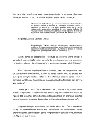 37



tem papel ativo e autônomo no processo de construção da sociedade, da mesma
forma que é criado por ela. Ele também tem participação na sua construção.


                     Diferentemente de Durkheim, que considerou as representações coletivas
                     de maneira estática e análoga às categorias puramente lógicas e
                     invariantes do espírito no qual estão incluídos todos os modos de
                     conhecimento, Moscovici os considera de uma maneira dinâmica (de
                     natureza móvel e circulante), mais como um modo específico de conhecer
                     e comunicar aquilo que se conhece. (ANADÓN e MACHADO, 2003, P.12).



       Segundo Anadón e Machado (2003):


                     Apoiando-se em Durkhiem, Moscovici vai mais além, e se debruça sobre
                     uma forma de conhecimento apropriada ao mundo contemporâneo na qual
                     predominam mudanças constantes e o pluralismo de idéias e de doutrinas,
                     quer políticas, quer religiosas, filosóficas e morais. (p. 11).



       Assim, dentro da especificidade do estudo de Moscovici (2003) emerge o
conceito de representação social: “conjunto de conceitos, afirmações e explicações
originadas no decurso do cotidiano, no decurso das comunicações interindividuais”.



       Esse “conjunto”, segundo Anadón e Machado (2003) vai designar uma forma
de conhecimento característico, o saber do senso comum, que, no entanto, não
surge pura e simplesmente no cotidiano, dessa forma, o saber do senso comum é
permeado também por “fragmentos de teoria científica transformadas para servir à
vida cotidiana”.


       Jodelet (apud ANADÓN e MACHADO, 2003), discute a importância de se
buscar compreender as representações sociais enquanto fenômenos cognitivos,
“que se dão a partir de conteúdos representativos colhidos em diferentes suportes,
como a linguagem, discursos, documentos, práticas, dispositivos materiais, etc”).



       Segundo definição apresentada por Jodelet (apud ANADÓN e MACHADO,
2003), as representações sociais são modalidades de conhecimento prático
orientadas para a comunicação e para a compreensão do contexto social, material e
ideológico em que vivemos.
 