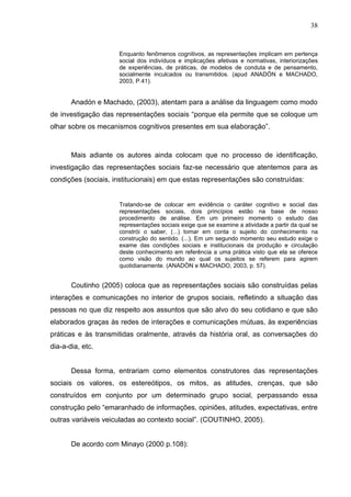 38


                     Enquanto fenômenos cognitivos, as representações implicam em pertença
                     social dos indivíduos e implicações afetivas e normativas, interiorizações
                     de experiências, de práticas, de modelos de conduta e de pensamento,
                     socialmente inculcados ou transmitidos. (apud ANADÓN e MACHADO,
                     2003, P.41).


       Anadón e Machado, (2003), atentam para a análise da linguagem como modo
de investigação das representações sociais “porque ela permite que se coloque um
olhar sobre os mecanismos cognitivos presentes em sua elaboração”.



       Mais adiante os autores ainda colocam que no processo de identificação,
investigação das representações sociais faz-se necessário que atentemos para as
condições (sociais, institucionais) em que estas representações são construídas:


                     Tratando-se de colocar em evidência o caráter cognitivo e social das
                     representações sociais, dois princípios estão na base de nosso
                     procedimento de análise. Em um primeiro momento o estudo das
                     representações sociais exige que se examine a atividade a partir da qual se
                     constrói o saber, (...) tomar em conta o sujeito do conhecimento na
                     construção do sentido. (...). Em um segundo momento seu estudo exige o
                     exame das condições sociais e institucionais da produção e circulação
                     deste conhecimento em referência a uma prática visto que ela se oferece
                     como visão do mundo ao qual os sujeitos se referem para agirem
                     quotidianamente. (ANADÒN e MACHADO, 2003, p. 57).


       Coutinho (2005) coloca que as representações sociais são construídas pelas
interações e comunicações no interior de grupos sociais, refletindo a situação das
pessoas no que diz respeito aos assuntos que são alvo do seu cotidiano e que são
elaborados graças às redes de interações e comunicações mútuas, às experiências
práticas e às transmitidas oralmente, através da história oral, as conversações do
dia-a-dia, etc.


       Dessa forma, entrariam como elementos construtores das representações
sociais os valores, os estereótipos, os mitos, as atitudes, crenças, que são
construídos em conjunto por um determinado grupo social, perpassando essa
construção pelo “emaranhado de informações, opiniões, atitudes, expectativas, entre
outras variáveis veiculadas ao contexto social”. (COUTINHO, 2005).


       De acordo com Minayo (2000 p.108):
 