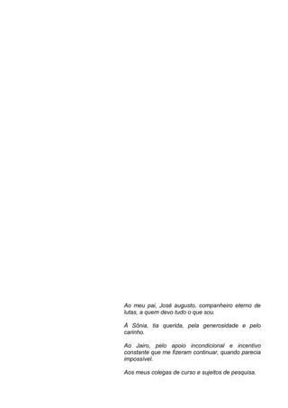 Ao meu pai, José augusto, companheiro eterno de
lutas, a quem devo tudo o que sou.

À Sônia, tia querida, pela generosidade e pelo
carinho.

Ao Jairo, pelo apoio incondicional e incentivo
constante que me fizeram continuar, quando parecia
impossível.

Aos meus colegas de curso e sujeitos de pesquisa.
 