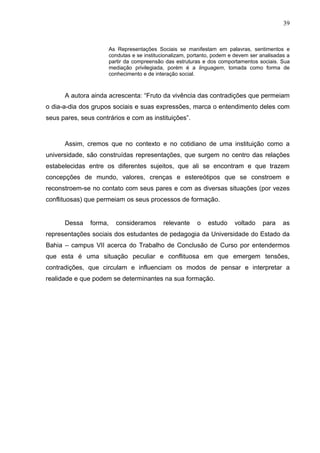 39


                        As Representações Sociais se manifestam em palavras, sentimentos e
                        condutas e se institucionalizam, portanto, podem e devem ser analisadas a
                        partir da compreensão das estruturas e dos comportamentos sociais. Sua
                        mediação privilegiada, porém é a linguagem, tomada como forma de
                        conhecimento e de interação social.



      A autora ainda acrescenta: “Fruto da vivência das contradições que permeiam
o dia-a-dia dos grupos sociais e suas expressões, marca o entendimento deles com
seus pares, seus contrários e com as instituições”.



      Assim, cremos que no contexto e no cotidiano de uma instituição como a
universidade, são construídas representações, que surgem no centro das relações
estabelecidas entre os diferentes sujeitos, que ali se encontram e que trazem
concepções de mundo, valores, crenças e estereótipos que se constroem e
reconstroem-se no contato com seus pares e com as diversas situações (por vezes
conflituosas) que permeiam os seus processos de formação.


      Dessa    forma,     consideramos        relevante    o    estudo    voltado     para    as
representações sociais dos estudantes de pedagogia da Universidade do Estado da
Bahia – campus VII acerca do Trabalho de Conclusão de Curso por entendermos
que esta é uma situação peculiar e conflituosa em que emergem tensões,
contradições, que circulam e influenciam os modos de pensar e interpretar a
realidade e que podem se determinantes na sua formação.
 