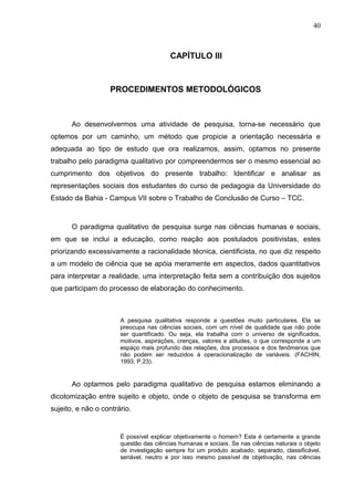 40



                                         CAPÍTULO III



                    PROCEDIMENTOS METODOLÓGICOS



       Ao desenvolvermos uma atividade de pesquisa, torna-se necessário que
optemos por um caminho, um método que propicie a orientação necessária e
adequada ao tipo de estudo que ora realizamos, assim, optamos no presente
trabalho pelo paradigma qualitativo por compreendermos ser o mesmo essencial ao
cumprimento dos objetivos do presente trabalho: Identificar e analisar as
representações sociais dos estudantes do curso de pedagogia da Universidade do
Estado da Bahia - Campus VII sobre o Trabalho de Conclusão de Curso – TCC.



       O paradigma qualitativo de pesquisa surge nas ciências humanas e sociais,
em que se inclui a educação, como reação aos postulados positivistas, estes
priorizando excessivamente a racionalidade técnica, cientificista, no que diz respeito
a um modelo de ciência que se apóia meramente em aspectos, dados quantitativos
para interpretar a realidade, uma interpretação feita sem a contribuição dos sujeitos
que participam do processo de elaboração do conhecimento.



                       A pesquisa qualitativa responde a questões muito particulares. Ela se
                       preocupa nas ciências sociais, com um nível de qualidade que não pode
                       ser quantificado. Ou seja, ela trabalha com o universo de significados,
                       motivos, aspirações, crenças, valores e atitudes, o que corresponde a um
                       espaço mais profundo das relações, dos processos e dos fenômenos que
                       não podem ser reduzidos à operacionalização de variáveis. (FACHIN,
                       1993, P.23).


       Ao optarmos pelo paradigma qualitativo de pesquisa estamos eliminando a
dicotomização entre sujeito e objeto, onde o objeto de pesquisa se transforma em
sujeito, e não o contrário.


                       É possível explicar objetivamente o homem? Esta é certamente a grande
                       questão das ciências humanas e sociais. Se nas ciências naturais o objeto
                       de investigação sempre foi um produto acabado, separado, classificável,
                       seriável, neutro e por isso mesmo passível de objetivação, nas ciências
 