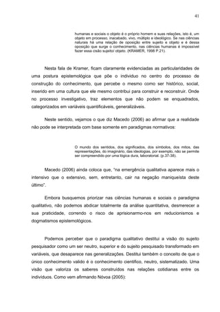 41


                      humanas e sociais o objeto é o próprio homem e suas relações, isto é, um
                      objeto em processo, inacabado, vivo, múltiplo e ideológico. Se nas ciências
                      naturais há uma relação de oposição entre sujeito e objeto e é dessa
                      oposição que surge o conhecimento, nas ciências humanas é impossível
                      fazer essa cisão sujeito/ objeto. (KRAMER, 1998 P.21).



       Nesta fala de Kramer, ficam claramente evidenciadas as particularidades de
uma postura epistemológica que põe o individuo no centro do processo de
construção do conhecimento, que percebe o mesmo como ser histórico, social,
inserido em uma cultura que ele mesmo contribui para construir e reconstruir. Onde
no processo investigativo, traz elementos que não podem se enquadrados,
categorizados em variáveis quantificáveis, generalizáveis.

       Neste sentido, vejamos o que diz Macedo (2006) ao afirmar que a realidade
não pode se interpretada com base somente em paradigmas normativos:



                      O mundo dos sentidos, dos significados, dos símbolos, dos mitos, das
                      representações, do imaginário, das ideologias, por exemplo, não se permite
                      ser compreendido por uma lógica dura, laboratorial. (p.37-38).


       Macedo (2006) ainda coloca que, “na emergência qualitativa aparece mais o
intensivo que o extensivo, sem, entretanto, cair na negação maniqueísta deste
último”.

       Embora busquemos priorizar nas ciências humanas e sociais o paradigma
qualitativo, não podemos abdicar totalmente da análise quantitativa, desmerecer a
sua praticidade, correndo o risco de aprisionarmo-nos em reducionismos e
dogmatismos epistemológicos.



       Podemos perceber que o paradigma qualitativo destitui a visão do sujeito
pesquisador como um ser neutro, superior e do sujeito pesquisado transformado em
variáveis, que desaparece nas generalizações. Destitui também o conceito de que o
único conhecimento valido é o conhecimento cientifico, neutro, sistematizado. Uma
visão que valoriza os saberes construídos nas relações cotidianas entre os
indivíduos. Como vem afirmando Nóvoa (2005):
 