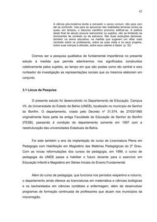 42


                      A ciência pós-moderna tende a reinvestir o senso comum, não para com
                      ele se confundir, mas para se aproximar das realidades terrenas contra as
                      quais, em tempos, o discurso cientifico procurou edificar-se. A política
                      deste final de século procura reencontrar os sujeitos, não se limitando as
                      dominantes de contexto ou de estrutura. São duas evoluções decisivas,
                      também na arena educativa, na medida que sugerem um olhar mais
                      centrado sobre os professores, sobre as suas vidas e os seus projetos,
                      sobre suas crenças e atitudes, sobre seus valores e ideais. (p. 32).



      Cremos ser a pesquisa qualitativa de fundamental importância no presente
estudo   à   medida   que    permite     adentrarmos      nos    significados     construídos
coletivamente pelos sujeitos, ao tempo em que são postas como elo central e eixo
norteador da investigação as representações sociais que os mesmos elaboram em
conjunto.


3.1 Lócus da Pesquisa


      O presente estudo foi desenvolvido no Departamento de Educação, Campus
VII, da Universidade do Estado da Bahia (UNEB), localizado no município de Senhor
do Bonfim. O departamento, criado pelo Decreto nº 31.574, de 27/03/1985
originalmente fazia parte da antiga Faculdade de Educação de Senhor do Bonfim
(FESB), passando á condição de departamento somente em 1997 com a
reestruturação das universidades Estaduais da Bahia.



      Foi este também o ano da implantação do curso de Licenciatura Plena em
Pedagogia com Habilitação em Magistério das Matérias Pedagógicas do 2º Grau.
Com as novas reformulações dos cursos de pedagogia, em 1999, o curso de
pedagogia da UNEB passa a habilitar o futuro docente para o exercício em
Educação Infantil e Magistério em Séries Iniciais do Ensino Fundamental.



      Além do curso de pedagogia, que funciona nos períodos vespertino e noturno,
o departamento ainda oferece as licenciaturas em matemática e ciências biológicas
e os bacharelados em ciências contábeis e enfermagem, além de desenvolver
programas de formação continuada de professores que atuam nos municípios da
microrregião.
 