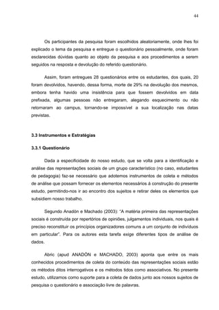 44




      Os participantes da pesquisa foram escolhidos aleatoriamente, onde lhes foi
explicado o tema da pesquisa e entregue o questionário pessoalmente, onde foram
esclarecidas dúvidas quanto ao objeto da pesquisa e aos procedimentos a serem
seguidos na resposta e devolução do referido questionário.

      Assim, foram entregues 28 questionários entre os estudantes, dos quais, 20
foram devolvidos, havendo, dessa forma, morte de 29% na devolução dos mesmos,
embora tenha havido uma insistência para que fossem devolvidos em data
prefixada, algumas pessoas não entregaram, alegando esquecimento ou não
retornaram ao campus, tornando-se impossível a sua localização nas datas
previstas.



3.3 Instrumentos e Estratégias

3.3.1 Questionário

      Dada a especificidade do nosso estudo, que se volta para a identificação e
análise das representações sociais de um grupo característico (no caso, estudantes
de pedagogia) faz-se necessário que adotemos instrumentos de coleta e métodos
de análise que possam fornecer os elementos necessários á construção do presente
estudo, permitindo-nos ir ao encontro dos sujeitos e retirar deles os elementos que
subsidiem nosso trabalho.

      Segundo Anadón e Machado (2003): “A matéria primeira das representações
sociais é construída por repertórios de opiniões, julgamentos individuais, nos quais é
preciso reconstituir os princípios organizadores comuns a um conjunto de indivíduos
em particular”. Para os autores esta tarefa exige diferentes tipos de análise de
dados.

      Abric (apud ANADÓN e MACHADO, 2003) aponta que entre os mais
conhecidos procedimentos de coleta do conteúdo das representações sociais estão
os métodos ditos interrogativos e os métodos tidos como associativos. No presente
estudo, utilizamos como suporte para a coleta de dados junto aos nossos sujeitos de
pesquisa o questionário e associação livre de palavras.
 