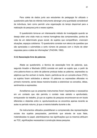 45




      Para coleta de dados junto aos estudantes de pedagogia foi utilizado o
questionário pelo fato do referido instrumento abranger uma quantidade considerável
de indivíduos, bem como permitir uma organização do tempo disponível para a
realização da pesquisa junto a esses sujeitos.

      O questionário torna-se um interessante método de investigação quando se
deseja obter uma visão mais ou menos homogênea das compreensões, pontos de
vista de um determinado grupo social, de sujeitos que compartilham, vivenciam
situações, espaços cotidianos. “O questionário consiste num elenco de questões que
são apreciadas e submetidas a certo número de pessoas com o intuito de obter
respostas para a coleta de informações” (FACHIN, 1993).


3.3.2 Associação livre de palavras



      Aliada ao questionário, a técnica da associação livre de palavras, que,
segundo Anadón e Machado (2003) consiste em pedir ao sujeito que, a partir de
uma palavra-chave ou série de palavras produza todas as palavras, expressões ou
adjetivos que lhe venham à mente. Assim, partindo-se de um conceito-chave (TCC),
os sujeitos foram solicitados a elencar 10 palavras ou expressões afloradas no
primeiro momento, sendo dessa maneira levados a exteriorizar os conceitos, idéias,
sentimentos e expressões.

      Acreditamos que os presentes instrumentos foram importantes e necessários
em um contexto que não permitiu o contato mais estreito e aprofundado,
enriquecedor do trabalho, já que os sujeitos da pesquisa encontravam-se em locais
diferentes e distantes entre si, oportunizando-se os encontros apenas durante as
aulas no período noturno, já que a maioria trabalha durante o dia.

      Os instrumentos utilizados possibilitaram a compreensão das representações
sociais dos sujeitos pesquisados, permitindo que através de suas falas,
materializadas no papel, adentrássemos nas significações que os mesmos atribuem
ao TCC, significações necessárias à construção dessa pesquisa.
 
