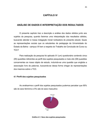 46



                                  CAPÍTULO IV



   ANÁLISE DE DADOS E INTERPRETAÇÃO DOS RESULTADOS


       O presente capítulo traz a descrição e análise dos dados obtidos junto aos
sujeitos da pesquisa, quando faremos uma interpretação dos resultados obtidos,
buscando atender à nossa indagação inicial norteadora do presente estudo: Quais
as representações sociais que os estudantes de pedagogia da Universidade do
Estado da Bahia - campus VII tem a respeito do Trabalho de Conclusão de Curso ou
TCC?

       Para realização da pesquisa foi aplicado 01 (um) questionário contendo cinco
(05) questões referentes ao perfil dos sujeitos pesquisados e mais oito (08) questões
concernentes ao nosso objeto de estudo, incluindo-se uma questão que engloba a
associação livre de palavras, buscando-se dessa forma chegar às representações
dos mesmos sobre o TCC.


4.1 Perfil dos sujeitos pesquisados



       Ao analisarmos o perfil dos sujeitos pesquisados pudemos perceber que 95%
são do sexo feminino e 5% são do sexo masculino:

                                                masculino
                                                    5%




                                     feminino
                                        95%




                     Gráfico 4.1: Sexo dos sujeitos pesquisados
 