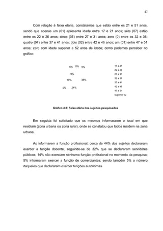 47



       Com relação à faixa etária, constatamos que estão entre os 21 e 51 anos,
sendo que apenas um (01) apresenta idade entre 17 e 21 anos; sete (07) estão
entre os 22 e 26 anos; cinco (05) entre 27 e 31 anos; zero (0) entre os 32 e 36;
quatro (04) entre 37 e 41 anos; dois (02) entre 42 e 46 anos; um (01) entre 47 e 51
anos; zero com idade superior a 52 anos de idade; como podemos perceber no
gráfico:


                                5% 0% 5%                          17 a 21
                                                                  22 a 26
                                 9%                               27 a 31
                                                                  32 a 36
                               19%      38%
                                                                  37 a 41

                                 24%                              42 a 46
                          0%
                                                                  47 a 51
                                                                  superior 52




                   Gráfico 4.2: Faixa etária dos sujeitos pesquisados



       Em seguida foi solicitado que os mesmos informassem o local em que
residiam (zona urbana ou zona rural), onde se constatou que todos residem na zona
urbana.


       Ao informarem a função profissional, cerca de 44% dos sujeitos declararam
exercer a função docente, seguindo-se de 32% que se declararam servidores
públicos; 14% não exerciam nenhuma função profissional no momento da pesquisa;
5% informaram exercer a função de comerciantes; sendo também 5% o número
daqueles que declararam exercer funções autônomas.
 