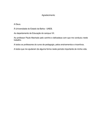 Agradecimento



A Deus.

À Universidade do Estado da Bahia - UNEB.

Ao departamento de Educação do campus VII.

Ao professor Paulo Machado pelo carinho e delicadeza com que me conduziu neste
trabalho.

A todos os professores do curso de pedagogia, pelos ensinamentos e incentivos.

A todos que me ajudaram de alguma forma neste período importante de minha vida.
 