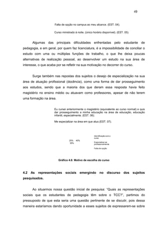 49


                       Falta de opção no campus ao meu alcance. (EST. 04).

                       Curso ministrado à noite. (único horário disponível). (EST. 05).


      Algumas    das     principais    dificuldades     enfrentadas            pelo   estudante   de
pedagogia, e em geral, por quem faz licenciatura, é a impossibilidade de conciliar o
estudo com uma ou múltiplas funções de trabalho, o que lhe deixa poucas
alternativas de realização pessoal, ao desenvolver um estudo na sua área de
interesse, o que acaba por se refletir na sua motivação no decorrer do curso.


      Surge também nas repostas dos sujeitos o desejo de especialização na sua
área de atuação profissional (docência), como uma forma de dar prosseguimento
aos estudos, sendo que a maioria dos que deram essa resposta havia feito
magistério no ensino médio ou atuavam como professores, apesar de não terem
uma formação na área.


                       Eu cursei anteriormente o magistério (equivalente ao curso normal) e quis
                       dar prosseguimento a minha educação na área de educação, educação
                       infantil, especialmente. (EST. 06).

                       Me especializar na área em que atuo.(EST. 07).




                                                         Identificação com o
                                                         curso
                                   25% 40%
                                                         Especializar-se
                                   35%
                                                         profissionalmente

                                                         Falta de opção




                          Gráfico 4.6: Motivo de escolha do curso



4.2   As   representações       sociais     emergindo          no      discurso       dos   sujeitos
pesquisados.


      Ao situarmos nossa questão inicial de pesquisa: “Quais as representações
sociais que os estudantes de pedagogia têm sobre o TCC?”, partimos do
pressuposto de que esta seria uma questão pertinente de se discutir, pois dessa
maneira estaríamos dando oportunidade a esses sujeitos de expressarem-se sobre
 