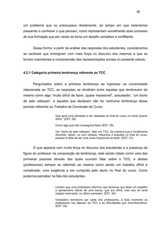 49



um problema que os preocupava diretamente, ao tempo em que estaríamos
passando a conhecer o que pensam, como representam socialmente esse processo
de sua formação que por vezes se torna um desafio complexo e conflitante.


      Dessa forma, a partir da análise das respostas dos estudantes, consideramos
as variáveis que emergiram com mais força no discurso dos mesmos e que se
tornam importantes à compreensão das representações sociais no presente estudo.



4.2.1 Categoria primeira lembrança referente ao TCC


      Perguntados sobre a primeira lembrança ao ingressar na universidade
relacionada ao TCC, as respostas se dividiram entre aquelas que lembravam do
mesmo como algo “muito difícil de fazer, quase impossível”, assustador, “um bicho
de sete cabeças”, e aqueles que declaram não ter nenhuma lembrança desse
período referente ao Trabalho de Conclusão de Curso.

                     Que seria uma atividade a ser realizada no final do curso um tanto quanto
                     difícil. “(EST. 08).

                     Como algo que não conseguiria fazer (EST. 09).

                     Um “bicho de sete cabeças”, falar em TCC, da maneira que é inicialmente
                     discutido, talvez, ou com certeza, influencia a angústia no final do curso,
                     passam a idéia de ser uma coisa impossível de fazer. (EST. 01).


      O que aparece com muita força no discurso dos estudantes é a presença da
figura do professor na composição da lembrança, este sendo citado como uma das
primeiras pessoas através das quais ouviram falar sobre o TCC, e destes
(professores) sempre se referindo ao mesmo como sendo um trabalho difícil e
complicado, uma exigência a ser cumprida pelo aluno no final do curso. Como
podemos perceber na fala dos estudantes.


                     Lembro que uma professora informou que teríamos que fazer um trabalho
                     e apresentá-lo diante de uma banca, que era difícil, mas isso só seria
                     exigido mais tarde, no último semestre. (EST. 04).

                     Verdadeiro terrorismo por parte dos professores, a todo momento os
                     professores nos falavam do TCC e as dificuldades que encontraríamos.
                     (EST. 05).
 
