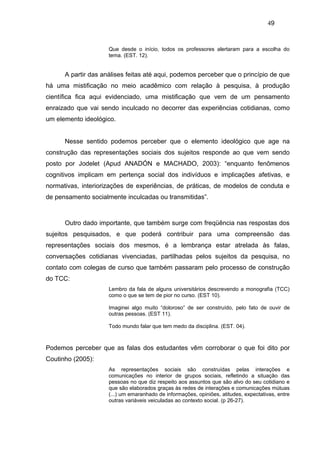 49


                     Que desde o início, todos os professores alertaram para a escolha do
                     tema. (EST. 12).


      A partir das análises feitas até aqui, podemos perceber que o princípio de que
há uma mistificação no meio acadêmico com relação à pesquisa, à produção
científica fica aqui evidenciado, uma mistificação que vem de um pensamento
enraizado que vai sendo inculcado no decorrer das experiências cotidianas, como
um elemento ideológico.


      Nesse sentido podemos perceber que o elemento ideológico que age na
construção das representações sociais dos sujeitos responde ao que vem sendo
posto por Jodelet (Apud ANADÓN e MACHADO, 2003): “enquanto fenômenos
cognitivos implicam em pertença social dos indivíduos e implicações afetivas, e
normativas, interiorizações de experiências, de práticas, de modelos de conduta e
de pensamento socialmente inculcadas ou transmitidas”.



      Outro dado importante, que também surge com freqüência nas respostas dos
sujeitos pesquisados, e que poderá contribuir para uma compreensão das
representações sociais dos mesmos, é a lembrança estar atrelada às falas,
conversações cotidianas vivenciadas, partilhadas pelos sujeitos da pesquisa, no
contato com colegas de curso que também passaram pelo processo de construção
do TCC:
                     Lembro da fala de alguns universitários descrevendo a monografia (TCC)
                     como o que se tem de pior no curso. (EST 10).

                     Imaginei algo muito “doloroso” de ser construído, pelo fato de ouvir de
                     outras pessoas. (EST 11).

                     Todo mundo falar que tem medo da disciplina. (EST. 04).



Podemos perceber que as falas dos estudantes vêm corroborar o que foi dito por
Coutinho (2005):
                     As representações sociais são construídas pelas interações e
                     comunicações no interior de grupos sociais, refletindo a situação das
                     pessoas no que diz respeito aos assuntos que são alvo do seu cotidiano e
                     que são elaborados graças às redes de interações e comunicações mútuas
                     (...) um emaranhado de informações, opiniões, atitudes, expectativas, entre
                     outras variáveis veiculadas ao contexto social. (p 26-27).
 