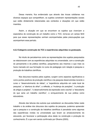 49



      Dessa maneira, fica evidenciado que através das trocas cotidianas nos
diversos espaços que compartilham, os sujeitos constroem representações sociais
que estão diretamente relacionadas aos contextos e situações em que estão
inseridos.


      Assim, a situação em que se encontram os sujeitos que vivenciam a
expectativa de construção de um trabalho como o TCC, torna-se um campo fértil
para que essas representações venham acompanhadas pelas preocupações que
acompanham esse período.




4.2.2 Categoria construção do TCC e experiências adquiridas na graduação.


      No intuito de percebermos como as representações dos sujeitos pesquisados
se relacionavam com as experiências adquiridas na universidade, com a construção
do pensamento e da prática científica, perguntamos aos mesmos o que mais os
havia marcado em sua formação no curso de pedagogia com relação à pesquisa e
produção de trabalhos científicos.


      Nos discursos trazidos pelos sujeitos, surgem como aspectos significativos e
como pontos positivos da produção científica e da pesquisa desenvolvidas durante o
curso o “desenvolvimento de idéias”, a “experiência adquirida em cada local de
pesquisa”, a “abertura do olhar”, a reflexão, a “mudança de posições”, “a produção
de artigos e projetos”, “o desenvolvimento da expressão oral e escrita” a “descoberta
do que seria um trabalho científico”, o enriquecimento de sua prática como
educadores.


      Através das leituras dos autores que subsidiaram as discussões feitas neste
trabalho e da análise dos discursos dos sujeitos da pesquisa, pudemos apreender
que a pesquisa e a construção de trabalhos científicos é percebida como algumas
das experiências vividas na universidade que levam ao amadurecimento do
educando, por favorecer a participação ativa deste na construção e produção do
conhecimento. É o que vem sendo confirmado por Oliveira (2003).
 