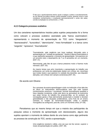 49


                      É fato que o aprofundamento teórico ajuda a indagar a prática e simultaneamente,
                      as (re) leituras da prática indicam outras questões à teoria, gerando novos e mais
                      complexos conhecimentos e sinalizando permanentemente o ainda não saber,
                      convite à ampliação do conhecimento. (, P.99).



4.2.3 Categoria processo avaliativo


Um dos caracteres representativos trazidos pelos sujeitos pesquisados foi a forma
como colocam o processo avaliativo assinalado pela “banca examinadora”,
representando o momento da apresentação do TCC como “desgastante”,
“desnecessário", “burocrático”, “aterrorizante”, “mera formalidade” e a banca como
“exigente”, “opressiva”, “traumatizante”.


                      Traumatizante, pela exigência que trava qualquer discussão para a
                      apresentação por “vontade de apresentar”. Quanto à Banca Examinadora é
                      o que realmente representa o momento de apresentação. Vai examinar em
                      um encontro todo o desempenho de 7 ou 8 semestres em um momento.
                      (EST. 01).

                      Aterrorizante, pelo fato de que a banca pressiona muito e ficamos muito
                      nervosos. (EST. 03).

                      Ao mesmo tempo que acho importante a apresentação do trabalho aos
                      professores, por conta da colaboração destes com críticas, etc, reconheço
                      que muitas vezes o que aparece é a vaidade dos docentes, que disputam
                      atenções, com críticas nem sempre construtivas.(EST. 04).


      De acordo com Oliveira:


                      Se o processo de ensino-aprendizagem vivido na instituição e fora dela deu
                      ao aluno os instrumentos teórico-práticos para que este busque
                      conhecimentos empíricos / conceituais, formule racionalmente questões e
                      trace relações inovadoras, então este aluno se aproveitará da autonomia
                      que estas formas de trabalho lhe propiciam.Mas, se for portador de
                      concepções gerais e fixas eternamente acostumado a receber e devolver
                      generalidades e não situações problemáticas, como fruto de um ensino
                      centrado no modelo de transmissão-recepção, então o trabalho
                      monográfico se configurará, para ele, como um momento crítico. (P.136).


      Percebemos que ao mesmo tempo em que a maioria dos participantes da
pesquisa coloca o momento da apresentação com desnecessário, alguns dos
sujeitos apontam o momento de defesa diante de uma banca como algo pertinente
ao processo de construção do TCC, sendo a apresentação:

                      Uma exigência razoável e válida, uma vez que nos faz vencer, superar o
                      receio da apresentação em público. (EST. 08).
 