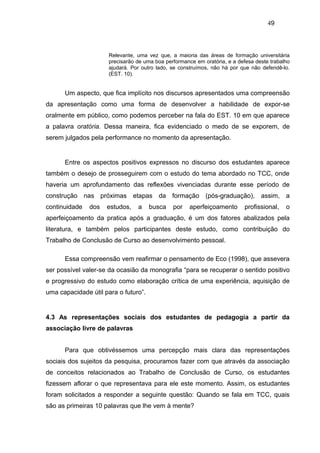 49



                      Relevante, uma vez que, a maioria das áreas de formação universitária
                      precisarão de uma boa performance em oratória, e a defesa deste trabalho
                      ajudará. Por outro lado, se construímos, não há por que não defendê-lo.
                      (EST. 10).


      Um aspecto, que fica implícito nos discursos apresentados uma compreensão
da apresentação como uma forma de desenvolver a habilidade de expor-se
oralmente em público, como podemos perceber na fala do EST. 10 em que aparece
a palavra oratória. Dessa maneira, fica evidenciado o medo de se exporem, de
serem julgados pela performance no momento da apresentação.


      Entre os aspectos positivos expressos no discurso dos estudantes aparece
também o desejo de prosseguirem com o estudo do tema abordado no TCC, onde
haveria um aprofundamento das reflexões vivenciadas durante esse período de
construção nas próximas etapas da formação (pós-graduação), assim, a
continuidade   dos   estudos,    a    busca    por    aperfeiçoamento       profissional,   o
aperfeiçoamento da pratica após a graduação, é um dos fatores abalizados pela
literatura, e também pelos participantes deste estudo, como contribuição do
Trabalho de Conclusão de Curso ao desenvolvimento pessoal.

      Essa compreensão vem reafirmar o pensamento de Eco (1998), que assevera
ser possível valer-se da ocasião da monografia “para se recuperar o sentido positivo
e progressivo do estudo como elaboração crítica de uma experiência, aquisição de
uma capacidade útil para o futuro”.


4.3 As representações sociais dos estudantes de pedagogia a partir da
associação livre de palavras


      Para que obtivéssemos uma percepção mais clara das representações
sociais dos sujeitos da pesquisa, procuramos fazer com que através da associação
de conceitos relacionados ao Trabalho de Conclusão de Curso, os estudantes
fizessem aflorar o que representava para ele este momento. Assim, os estudantes
foram solicitados a responder a seguinte questão: Quando se fala em TCC, quais
são as primeiras 10 palavras que lhe vem à mente?
 