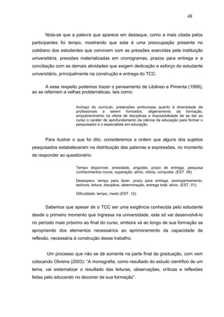 49



      Nota-se que a palavra que aparece em destaque, como a mais citada pelos
participantes foi tempo, mostrando que esta é uma preocupação presente no
cotidiano dos estudantes que convivem com as pressões exercidas pela instituição
universitária, pressões materializadas em cronogramas, prazos para entrega e a
conciliação com as demais atividades que exigem dedicação e esforço do estudante
universitário, principalmente na construção e entrega do TCC.

       A esse respeito podemos trazer o pensamento de Libâneo e Pimenta (1999),
ao se referirem a velhas problemáticas, tais como:


                     Inchaço do currículo, pretensões ambiciosas quanto à diversidade de
                     profissionais a serem formados, aligeiramento da formação,
                     empobrecimento na oferta de disciplinas e impossibilidade de se dar ao
                     curso o caráter de aprofundamento da ciência da educação para formar o
                     pesquisador e o especialista em educação.



      Para ilustrar o que foi dito, consideremos a ordem que alguns dos sujeitos
pesquisados estabeleceram na distribuição das palavras e expressões, no momento
de responder ao questionário:

                     Tempo disponível, ansiedade, angústia, prazo de entrega, pesquisa
                     conhecimentos novos, superação, alívio, vitória, conquista. (EST. 08).

                     Desespero, tempo para fazer, prazo para entrega, acompanhamento,
                     teóricos, leitura, disciplina, determinação, entrega total, alívio. (EST. 01).

                     Dificuldade, tempo, medo (EST. 12).


      Sabemos que apesar de o TCC ser uma exigência conhecida pelo estudante
desde o primeiro momento que ingressa na universidade, este só vai desenvolvê-lo
no período mais próximo ao final do curso, embora vá ao longo de sua formação se
apropriando dos elementos necessários ao aprimoramento da capacidade de
reflexão, necessária á construção desse trabalho.


       Um processo que não se dá somente na parte final da graduação, com vem
colocando Oliveira (2003): “A monografia, como resultado do estudo científico de um
tema, vai sistematizar o resultado das leituras, observações, críticas e reflexões
feitas pelo educando no decorrer de sua formação”.
 