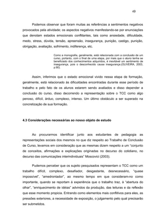 49



      Podemos observar que foram muitas as referências a sentimentos negativos
provocados pela atividade; os aspectos negativos manifestando-se por enunciações
que denotam estados emocionais conflitantes, tais como ansiedade, dificuldade,
medo, stress, dúvida, tensão, apreensão, insegurança, punição, castigo, punição,
obrigação, avaliação, sofrimento, indiferença, etc.

                        Como a monografia, geralmente, está relacionada com a conclusão de um
                        curso, portanto, com o final de uma etapa, por mais que o aluno tenha se
                        beneficiado dos conhecimentos adquiridos, é inevitável um sentimento de
                        insegurança, pois o desconhecido causa insegurança.(OLIVEIRA, 2003,
                        p.90).


      Assim, inferimos que o estado emocional vivido nessa etapa de formação,
geralmente, está relacionado às dificuldades encontradas durante esse período de
trabalho e pelo fato de os alunos estarem sendo avaliados e disso depender a
conclusão do curso, disso decorrendo a representação sobre o TCC como algo
penoso, difícil, árduo, complexo, intenso. Um último obstáculo a ser superado na
concretização de sua formação.




4.3 Considerações necessárias ao nosso objeto de estudo



      Ao    procurarmos      identificar   junto   aos   estudantes      de   pedagogia      as
representações sociais dos mesmos no que diz respeito ao Trabalho de Conclusão
de Curso, levamos em consideração que as mesmas dizem respeito a um “conjunto
de conceitos, afirmações e explicações originadas no decurso do cotidiano, no
decurso das comunicações interindividuais” Moscovici (2003).

      Pudemos perceber que os sujeito pesquisados representam o TCC como um
trabalho   difícil,   complexo,   desafiador,      desgastante,     desnecessário,      “quase
impossível”, “amedrontador”, ao mesmo tempo em que consideram-no como
importante, quando se reportam á experiência que o trabalho traz, à “abertura do
olhar”, “enriquecimento de idéias” advindos da produção, das leituras e da reflexão
que esse momento propicia. Entrando como elementos mais conflitivos para eles, as
pressões exteriores, a necessidade de exposição, o julgamento pelo qual precisarão
ser submetidos.
 