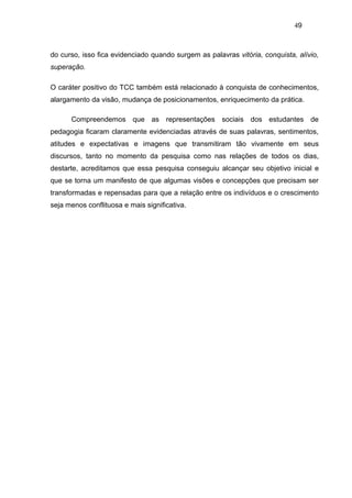 49



do curso, isso fica evidenciado quando surgem as palavras vitória, conquista, alívio,
superação.

O caráter positivo do TCC também está relacionado à conquista de conhecimentos,
alargamento da visão, mudança de posicionamentos, enriquecimento da prática.

      Compreendemos que as representações sociais dos estudantes de
pedagogia ficaram claramente evidenciadas através de suas palavras, sentimentos,
atitudes e expectativas e imagens que transmitiram tão vivamente em seus
discursos, tanto no momento da pesquisa como nas relações de todos os dias,
destarte, acreditamos que essa pesquisa conseguiu alcançar seu objetivo inicial e
que se torna um manifesto de que algumas visões e concepções que precisam ser
transformadas e repensadas para que a relação entre os indivíduos e o crescimento
seja menos conflituosa e mais significativa.
 