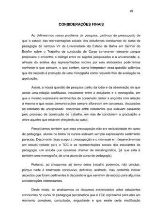 49



                         CONSIDERAÇÕES FINAIS

      Ao delinearmos nosso problema de pesquisa, partimos do pressuposto de
que o estudo das representações sociais dos estudantes concluintes do curso de
pedagogia do campus VII da Universidade do Estado da Bahia em Senhor do
Bonfim sobre o Trabalho de conclusão de Curso tornava-se relevante porque
propiciaria o encontro, o diálogo entre os sujeitos pesquisados e a universidade, e,
através da análise das representações sociais por eles elaboradas poderíamos
conhecer o que pensam, o que sentem, como interpretam essa questão polêmica
que diz respeito à produção de uma monografia como requisito final de avaliação na
graduação.

      Assim, a nossa questão de pesquisa partiu da idéia e da observação de que
existe uma relação conflituosa, inquietante entre o estudante e a monografia, em
que o mesmo expressava sentimentos de apreensão, temor e angústia com relação
à mesma e que essas demonstrações sempre afloravam em conversas, discussões
no cotidiano da universidade, conversas entre estudantes que estavam passando
pelo processo de construção do trabalho, em vias de concluírem a graduação e
entre aqueles que estavam chegando ao curso.

      Percebíamos também que essa preocupação não era exclusividade do curso
de pedagogia, alunos de todos os cursos estavam sempre expressando sentimento
parecido. Decorrente disso surgiu a preocupação e o interesse em desenvolvermos
um estudo voltado para o TCC e as representações sociais dos estudantes de
pedagogia, um estudo que ousamos chamar de metalingüístico, (já que esta é
também uma monografia, de uma aluna do curso de pedagogia).

      Portanto, ao chegarmos ao termo deste trabalho podemos, não concluir,
porque nada é totalmente conclusivo, definitivo, acabado, mas podemos indicar
aspectos que foram pertinentes à discussão e que serviram de esboço para algumas
considerações interessantes.

      Deste modo, ao analisarmos os discursos evidenciados pelos estudantes
concluintes do curso de pedagogia percebemos que o TCC representa para eles um
momento complexo, conturbado, angustiante e que existe certa mistificação
 
