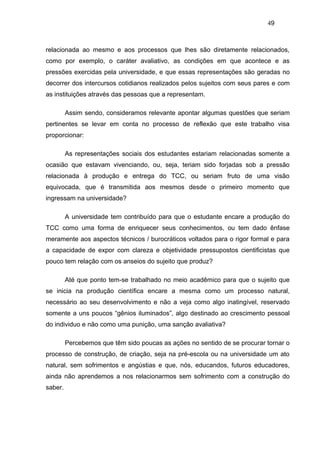 49



relacionada ao mesmo e aos processos que lhes são diretamente relacionados,
como por exemplo, o caráter avaliativo, as condições em que acontece e as
pressões exercidas pela universidade, e que essas representações são geradas no
decorrer dos intercursos cotidianos realizados pelos sujeitos com seus pares e com
as instituições através das pessoas que a representam.

         Assim sendo, consideramos relevante apontar algumas questões que seriam
pertinentes se levar em conta no processo de reflexão que este trabalho visa
proporcionar:

         As representações sociais dos estudantes estariam relacionadas somente a
ocasião que estavam vivenciando, ou, seja, teriam sido forjadas sob a pressão
relacionada à produção e entrega do TCC, ou seriam fruto de uma visão
equivocada, que é transmitida aos mesmos desde o primeiro momento que
ingressam na universidade?

         A universidade tem contribuído para que o estudante encare a produção do
TCC como uma forma de enriquecer seus conhecimentos, ou tem dado ênfase
meramente aos aspectos técnicos / burocráticos voltados para o rigor formal e para
a capacidade de expor com clareza e objetividade pressupostos cientificistas que
pouco tem relação com os anseios do sujeito que produz?

         Até que ponto tem-se trabalhado no meio acadêmico para que o sujeito que
se inicia na produção científica encare a mesma como um processo natural,
necessário ao seu desenvolvimento e não a veja como algo inatingível, reservado
somente a uns poucos “gênios iluminados”, algo destinado ao crescimento pessoal
do individuo e não como uma punição, uma sanção avaliativa?

         Percebemos que têm sido poucas as ações no sentido de se procurar tornar o
processo de construção, de criação, seja na pré-escola ou na universidade um ato
natural, sem sofrimentos e angústias e que, nós, educandos, futuros educadores,
ainda não aprendemos a nos relacionarmos sem sofrimento com a construção do
saber.
 