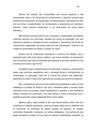 49



      Saímos das escolas, das universidades sem termos adquirido a real
compreensão sobre a tal “construção do conhecimento”, e levamos conosco esse
sentimento de estranheza, de inadequação, de distanciamento, desconforto em lidar
com as formas “complexificadas” de conhecimento e acabaremos por reproduzir,
transmitir, esses mesmos sentimentos, a um sem-número de outros tantos
indivíduos.

      Não estamos querendo afirmar que a produção e apresentação de trabalhos
científicos deveriam ser suprimidas, retiradas dos cursos de graduação, com isso
estaríamos voltando à condição de meros receptores e reprodutores de formas de
conhecimento engessadas, que seriam cada vez mais “sacralizadas”, voltando a um
modelo de universidade que separa o “pensar” do “fazer”.

      Cremos ser de fundamental importância o exercício da reflexão, que é
propiciado pela união entre teoria e prática e que busca subsídios no pensamento
que é construído pela ciência, alcançado pela pesquisa e que tenha também (e não
somente) como base o rigor formal.

      Acreditamos que o estudante deve ser estimulado a produzir o conhecimento
desde suas primeiras experiências com a educação formal e principalmente na
universidade, na graduação, onde ele se iniciará nas formas mais elaboradas,
específicas do saber e onde inicia realmente seu processo de autonomia intelectual.

      Mas, consideramos que se torna de fundamental importância a ação no meio
acadêmico no sentido de fazer-se com que o estudante passe a encarar esses
momentos como um processo natural, ajudando-os a perceber a real importância
desses momentos de construção e de estar aberto a críticas construtivas que o
ajudarão a ascender, evoluir intelectualmente e como sujeito.

      Algumas ações nesse sentido já têm sido desenvolvidas, porém não com
constância e a coesão necessárias, onde as principais ações que se destacam são
os seminários, as produções de artigos, projetos de pesquisa, os estágios
curriculares integrados à pesquisa e á prática pedagógica, mas percebe-se que
essas atividades já trazem em seu bojo as mesmas problemáticas existentes na
 