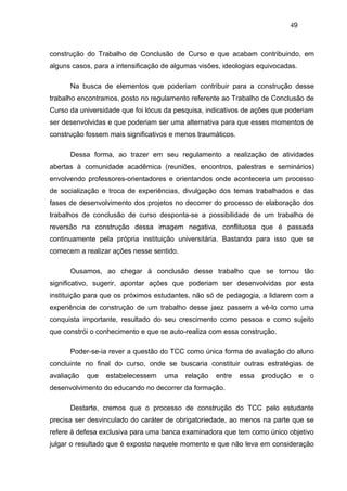 49



construção do Trabalho de Conclusão de Curso e que acabam contribuindo, em
alguns casos, para a intensificação de algumas visões, ideologias equivocadas.

      Na busca de elementos que poderiam contribuir para a construção desse
trabalho encontramos, posto no regulamento referente ao Trabalho de Conclusão de
Curso da universidade que foi lócus da pesquisa, indicativos de ações que poderiam
ser desenvolvidas e que poderiam ser uma alternativa para que esses momentos de
construção fossem mais significativos e menos traumáticos.

      Dessa forma, ao trazer em seu regulamento a realização de atividades
abertas à comunidade acadêmica (reuniões, encontros, palestras e seminários)
envolvendo professores-orientadores e orientandos onde aconteceria um processo
de socialização e troca de experiências, divulgação dos temas trabalhados e das
fases de desenvolvimento dos projetos no decorrer do processo de elaboração dos
trabalhos de conclusão de curso desponta-se a possibilidade de um trabalho de
reversão na construção dessa imagem negativa, conflituosa que é passada
continuamente pela própria instituição universitária. Bastando para isso que se
comecem a realizar ações nesse sentido.

      Ousamos, ao chegar à conclusão desse trabalho que se tornou tão
significativo, sugerir, apontar ações que poderiam ser desenvolvidas por esta
instituição para que os próximos estudantes, não só de pedagogia, a lidarem com a
experiência de construção de um trabalho desse jaez passem a vê-lo como uma
conquista importante, resultado do seu crescimento como pessoa e como sujeito
que constrói o conhecimento e que se auto-realiza com essa construção.

      Poder-se-ia rever a questão do TCC como única forma de avaliação do aluno
concluinte no final do curso, onde se buscaria constituir outras estratégias de
avaliação   que   estabelecessem    uma   relação   entre    essa   produção     e   o
desenvolvimento do educando no decorrer da formação.

      Destarte, cremos que o processo de construção do TCC pelo estudante
precisa ser desvinculado do caráter de obrigatoriedade, ao menos na parte que se
refere à defesa exclusiva para uma banca examinadora que tem como único objetivo
julgar o resultado que é exposto naquele momento e que não leva em consideração
 