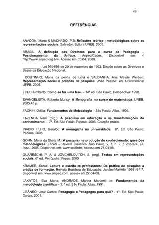 49



                               REFERÊNCIAS



ANADÓN, Marta & MACHADO, P.B: Reflexões teórico - metodológicas sobre as
representações sociais. Salvador: Editora UNEB, 2003.

BRASIL. A definição das Diretrizes para o curso de Pedagogia                   –
Posicionamento       da     Anfope,     Anped/Cedes. Disponível em:            <
http://www.anped.org.br>. Acesso em: 20.04. 2008.

__________; Lei 9394/96 de 20 de novembro de 1993. Dispõe sobre as Diretrizes e
Bases da Educação Nacional.

 COUTINHO, Maria da penha de Lima e SALDANHA, Ana Alayde Werban:
Representação social e praticas de pesquisa. João Pessoa: ed. Universitária/
UFPB, 2005.

ECO, Humberto: Como se faz uma tese. – 14ª ed. São Paulo, Perspectiva: 1998.

EVANGELISTA, Roberto Muricy: A Monografia no curso de matemática. UNEB,
2005.40 p.

FACHIN, Odília: Fundamentos de Metodologia – São Paulo: Atlas, 1993.

FAZENDA Ivani. (org.): A pesquisa em educação e as transformações do
conhecimento. – 7ª. Ed. São Paulo: Papirus, 2005. Coleção práxis.

INÁCIO FILHO, Geraldo: A monografia na universidade.         8ª. Ed. São Paulo:
Papirus, 2005.

GOHN, Maria da Glória M.: A pesquisa na produção do conhecimento: questões
metodológicas. EccoS – Revista Científica, São Paulo, v. 7, n. 2, p 253-274, jul.
/dez., 2005. Disponível em: www.scielo.br. Acesso em 27-04-08.

GUARESCHI, P. A. & JOVCHELOVITCH, S. (org). Textos em representações
sociais. 6ª ed. Petrópolis: Vozes, 2000.

KRAMER, Sonia: Leitura e escrita de professores: Da prática de pesquisa à
prática de formação. Revista Brasileira de Educação. Jan/fev/Mar/Abr 1998 N º 7.
disponível em: www.anped.com. acesso em 27-04-08.

LAKATOS, Eva Maria; ANDRADE, Marina Marconi de: Fundamentos da
metodologia científica – 3. ª ed. São Paulo: Atlas, 1991.

LIBÂNEO, José Carlos: Pedagogia e Pedagogos para quê? - 4ª. Ed. São Paulo:
Cortez, 2001.
 