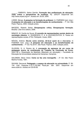 49



______; PIMENTA, Selma Garrido. Formação dos profissionais da educação:
visão crítica e perspectivas de mudança. Pp. 239-277 Disponível em:
http://www.anped.org.br>. Acesso em: 20.05. 2004.

LÜDKE, Menga: A pesquisa na formação do professor. In: FAZENDA Ivani. (org.):
A pesquisa em educação e as transformações do conhecimento. – 7ª. Ed. São
Paulo: Papirus, 2005. Coleção práxis.

MACEDO, Roberto Sidnei: Etnopesquisa crítica, Etnopesquisa formação.
Brasília: Líber livro editora, 2006.

MINAYO, M. Cecília de Souza: O conceito de representações sociais dentro da
sociologia clássica. In: GUARESCHI, P. A. & JOVCHELOVITCH, S. Textos em
representações sociais. 6ª Ed. Petrópolis: Vozes, 2000.

NÓVOA, António: Diz-me como ensinas, dir-te-ei quem és e vice-versa. In
FAZENDA Ivani. (org.): A pesquisa em educação e as transformações do
conhecimento. – 7ª. Ed. Pp 29-41. São Paulo: Papirus, 2005. Coleção práxis.

OLIVEIRA, G. A. Pereira de: A concepção de egressos de um curso de
pedagogia acerca da contribuição do Trabalho de Conclusão de Curso.
2003.136 p. Dissertação de Mestrado (Mestrado em educação) – Faculdade de
Educação da Universidade estadual de Campinas, Campinas.

SALOMON, Décio Vieira: Como se faz uma monografia. - 2ª. Ed. São Paulo:
Martins Fontes, 1991.

SAVIANI, Dermeval: Pedagogia: o espaço da educação na universidade. P. 99-
134. Cad. Pesquisa. V.37 n.130 São Paulo jan. /abr. 2007. Disponível em
www.scielo.br. Acesso em 20-05-08.
 