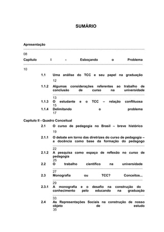 SUMÁRIO



Apresentação
.....................................................................................................................................
08
Capítulo                      I               -               Esboçando                          o                Problema
...................................................................................................................................
10
                   1.1          Uma análise do TCC e seu papel na graduação
                                12
                   1.1.2        Algumas considerações referentes ao trabalho de
                                conclusão                    de            curso                na            universidade
                                ....................................................................................................
                                13
                   1.1.3        O estudante e o TCC – relação conflituosa
                                15
                   1.1.4        Delimitando                                        o                              problema
                                17

Capítulo II - Quadro Conceitual
                   2.1          O curso de pedagogia no Brasil – breve histórico
                                19
                   2.1.1        O debate em torno das diretrizes do curso de pedagogia –
                                a docência como base da formação do pedagogo
                                ....................................................................................................
                                22
                   2.1.2        A pesquisa como espaço de reflexão no curso de
                                pedagogia
                                25
                   2.2          O            trabalho                científico               na            universidade
                                ..................................................................................................
                                27
                   2.3          Monografia                        ou                  TCC?                    Conceitos...
                                ..................................................................................................
                                29
                   2.3.1        A monografia e o desafio na construção do
                                conhecimento                    pelo           educando                na         graduação
                                ....................................................................................................
                                33
                   2.4          As Representações Sociais na construção de nosso
                                objeto                                          de                                       estudo
                                35
 