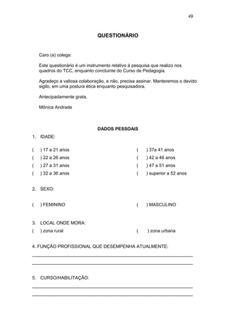 49



                                QUESTIONÁRIO


    Caro (a) colega:

    Este questionário é um instrumento relativo à pesquisa que realizo nos
    quadros do TCC, enquanto concluinte do Curso de Pedagogia.

    Agradeço a valiosa colaboração, e não, precisa assinar. Manteremos o devido
    sigilo, em uma postura ética enquanto pesquisadora.

    Antecipadamente grata,

    Mônica Andrade



                                DADOS PESSOAIS
1. IDADE:

(   ) 17 a 21 anos                                 (    ) 37a 41 anos
(   ) 22 a 26 anos                                 (    ) 42 a 46 anos
(   ) 27 a 31 anos                                 (    ) 47 a 51 anos
(   ) 32 a 36 anos                                 (    ) superior a 52 anos


2. SEXO:


(   ) FEMININO                                     (    ) MASCULINO



3. LOCAL ONDE MORA:
(   ) zona rural                                   (     ) zona urbana


4. FUNÇÃO PROFISSIONAL QUE DESEMPENHA ATUALMENTE:
________________________________________________________________
________________________________________________________________


5. CURSO/HABILITAÇÃO:
________________________________________________________________
________________________________________________________________
 
