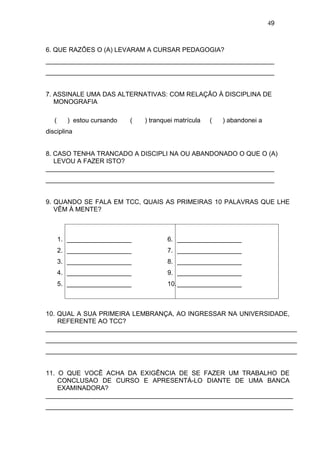 49



6. QUE RAZÕES O (A) LEVARAM A CURSAR PEDAGOGIA?
________________________________________________________________
________________________________________________________________


7. ASSINALE UMA DAS ALTERNATIVAS: COM RELAÇÃO À DISCIPLINA DE
   MONOGRAFIA

   (     ) estou cursando   (   ) tranquei matrícula   (   ) abandonei a
disciplina


8. CASO TENHA TRANCADO A DISCIPLI NA OU ABANDONADO O QUE O (A)
   LEVOU A FAZER ISTO?
________________________________________________________________
________________________________________________________________


9. QUANDO SE FALA EM TCC, QUAIS AS PRIMEIRAS 10 PALAVRAS QUE LHE
   VÊM À MENTE?



       1. __________________            6. __________________
       2. __________________            7. __________________
       3. __________________            8. __________________
       4. __________________            9. __________________
       5. __________________            10. __________________



10. QUAL A SUA PRIMEIRA LEMBRANÇA, AO INGRESSAR NA UNIVERSIDADE,
    REFERENTE AO TCC?
______________________________________________________________________
______________________________________________________________________
______________________________________________________________________


11. O QUE VOCÊ ACHA DA EXIGÊNCIA DE SE FAZER UM TRABALHO DE
    CONCLUSAO DE CURSO E APRESENTÁ-LO DIANTE DE UMA BANCA
    EXAMINADORA?
_____________________________________________________________________
_____________________________________________________________________
 