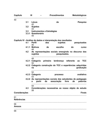 Capítulo                      III                -                Procedimentos                             Metodológicos
.....................................................................................................................................
40
                      3.1       Lócus                                         da                                     Pesquisa
                                42
                      3.2       Sujeitos
                                43
                      3.3       Instrumentos e Estratégias
                      3.3.1 Questionário
                                44

Capítulo IV - Análise de dados e interpretação dos resultados
                      4.1       Perfil                    dos                    sujeitos                      pesquisados
                                46
                      4.1.1 Motivos                         de                escolha                    do                curso
                                48
                      4.2       As representações sociais emergindo no discurso dos
                                sujeitos                                      pesquisados.
                                ....................................................................................................
                                49
                      4.2.1 Categoria primeira lembrança referente ao TCC
                                50
                      4.2.2 Categoria construção do TCC e experiências adquiridas
                                na                                                                                 graduação
                                ....................................................................................................
                                52
                      4.2.3 Categoria                                      processo                                  avaliativo
                                53
                      4.2.4 As representações sociais dos estudantes de pedagogia
                                a        partir          da        associação                 livre         de        palavras
                                ....................................................................................................
                                54
                      4.3       Considerações necessárias ao nosso objeto de estudo
                                58
Considerações                                                                                                              Finais
.....................................................................................................................................
61
Referências
.....................................................................................................................................
66
Anexos
.....................................................................................................................................
68
 