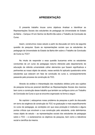 APRESENTAÇÃO


         O presente trabalho trouxe como objetivos Analisar e Identificar as
Representações Sociais dos estudantes de pedagogia da Universidade do Estado
da Bahia – Campus VII em Senhor do Bonfim-Ba sobre o Trabalho de Conclusão de
Curso.


         Assim, construímos nosso estudo a partir da discussão em torno da seguinte
questão de pesquisa: Quais as representações sociais que os estudantes de
pedagogia da Universidade do Estado da Bahia têm sobre o Trabalho de Conclusão
de Curso ou TCC?


         No intuito de responder a essa questão buscamos entre os estudantes
concluintes de um curso de pedagogia noturno oferecido pelo departamento de
educação da referida universidade colher elementos que fossem significativos e
pertinentes ao nosso objeto de estudo, nesse sentido foi aplicado questionário entre
estudantes que estavam em fase de conclusão do curso e, conseqüentemente
passando pelo processo de construção do TCC.


         Através da análise e interpretação dos resultados obtidos junto aos sujeitos
da pesquisa tornou-se possível identificar as Representações Sociais dos mesmos
bem como a construção desse trabalho que também se configura como um Trabalho
de Conclusão de Curso e que se encontra organizado na forma a seguir:


         No capítulo I, esboçamos nosso problema de pesquisa a partir da discussão
em torno da exigência de construção do TCC na graduação e mais especificamente
no curso de pedagogia, as condições em que essa produção é instituída e alguns
pontos críticos que envolvem a sua construção pelo estudante, onde delimitamos
nosso objeto de estudo – as representações sociais dos estudantes de pedagogia
sobre o TCC – e esclarecemos os objetivos da pesquisa, bem como a relevância
social e científica da mesma.
 