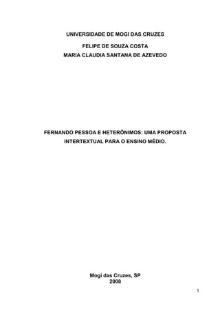 UNIVERSIDADE DE MOGI DAS CRUZES

           FELIPE DE SOUZA COSTA
     MARIA CLAUDIA SANTANA DE AZEVEDO




FERNANDO PESSOA E HETERÔNIMOS: UMA PROPOSTA
      INTERTEXTUAL PARA O ENSINO MÉDIO.




              Mogi das Cruzes, SP
                     2008
                                              1
 