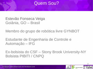 2
1º Fórum Latino-Americano de Hardware Livre1º Fórum Latino-Americano de Hardware Livre
Quem Sou?
Estevão Fonseca Veiga
Goiânia, GO – Brasil
Membro do grupo de robótica livre GYNBOT
Estudante de Engenharia de Controle e
Automação – IFG
Ex-bolsista do CSF – Stony Brook University-NY
Bolsista PIBITI / CNPQ