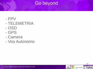 22
1º Fórum Latino-Americano de Hardware Livre1º Fórum Latino-Americano de Hardware Livre
Go beyond
- FPV
- TELEMETRIA
- OSD
- GPS
- Camera
- Voo Autonomo