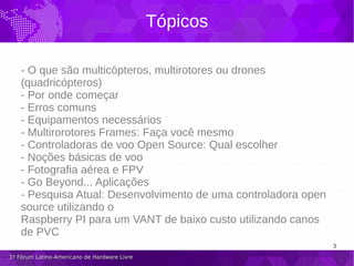 3
1º Fórum Latino-Americano de Hardware Livre1º Fórum Latino-Americano de Hardware Livre
Tópicos
- O que são multicópteros, multirotores ou drones
(quadricópteros)
- Por onde começar
- Erros comuns
- Equipamentos necessários
- Multirorotores Frames: Faça você mesmo
- Controladoras de voo Open Source: Qual escolher
- Noções básicas de voo
- Fotografia aérea e FPV
- Go Beyond... Aplicações
- Pesquisa Atual: Desenvolvimento de uma controladora open
source utilizando o
Raspberry PI para um VANT de baixo custo utilizando canos
de PVC