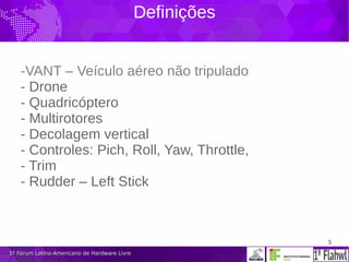 5
1º Fórum Latino-Americano de Hardware Livre1º Fórum Latino-Americano de Hardware Livre
Definições
-VANT – Veículo aéreo não tripulado
- Drone
- Quadricóptero
- Multirotores
- Decolagem vertical
- Controles: Pich, Roll, Yaw, Throttle,
- Trim
- Rudder – Left Stick